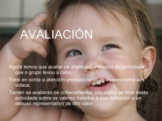 AVALIACIÓN Agora temos que avaliar os diferentes aspectos da actividade que o grupo levou a cabo. Terei en conta a atención prestada tanto ás imaxes coma aos videos. Tamén se avaliarán os coñecementos adquiridos ao final desta actividade sobre os valores tratados,a súa definición e un debuxo representativo de dito valor. 