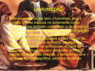 LA HUMILDAD
   El término deriva del latín «'hŭmĭlĭtas, ātis, f.
    humilis que se traduce no solamente como
    humildad sino también como bajo o de la tierra y
    humus, ya que en el pasado se pensaba que las
    emociones, deseos y depresiones eran
    causadas por irregularidades en las masas de
    agua. Debido a que el concepto alberga un
    sentido intrínseco, se enfatiza en el caso de
    algunas prácticas éticas y religiosas donde la
    noción se hace más precisa. y también es una
    persona humide significa: persona modesta.
 