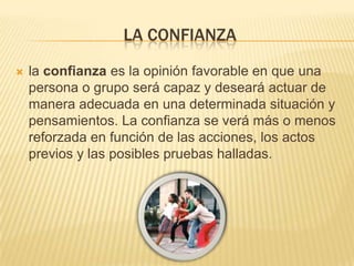 LA CONFIANZA
   la confianza es la opinión favorable en que una
    persona o grupo será capaz y deseará actuar de
    manera adecuada en una determinada situación y
    pensamientos. La confianza se verá más o menos
    reforzada en función de las acciones, los actos
    previos y las posibles pruebas halladas.
 