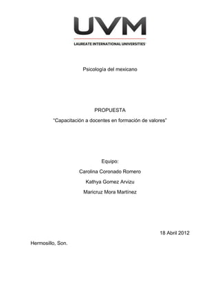 Psicología del mexicano




                          PROPUESTA

         “Capacitación a docentes en formación de valores”




                             Equipo:

                    Carolina Coronado Romero

                       Kathya Gomez Arvizu

                      Maricruz Mora Martínez




                                                      18 Abril 2012

Hermosillo, Son.
 