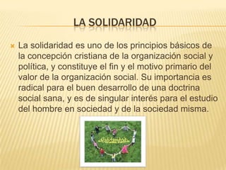 LA SOLIDARIDAD
   La solidaridad es uno de los principios básicos de
    la concepción cristiana de la organización social y
    política, y constituye el fin y el motivo primario del
    valor de la organización social. Su importancia es
    radical para el buen desarrollo de una doctrina
    social sana, y es de singular interés para el estudio
    del hombre en sociedad y de la sociedad misma.
 