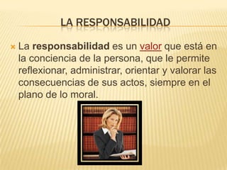 LA RESPONSABILIDAD

   La responsabilidad es un valor que está en
    la conciencia de la persona, que le permite
    reflexionar, administrar, orientar y valorar las
    consecuencias de sus actos, siempre en el
    plano de lo moral.
 