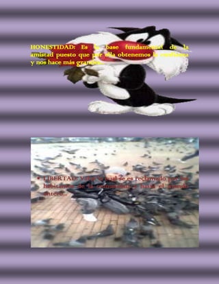 HONESTIDAD: Es la base fundamental de la
amistad puesto que por ella obtenemos la confianza
y nos hace más grandes...




    LIBERTAD: Valor la cual se es reclamado por los
    habitantes de la comunidad y hasta el mundo
    entero...
 