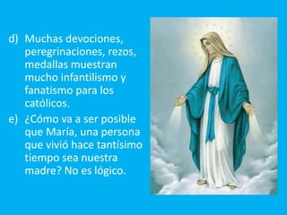 d) Muchas devociones,
   peregrinaciones, rezos,
   medallas muestran
   mucho infantilismo y
   fanatismo para los
   católicos.
e) ¿Cómo va a ser posible
   que María, una persona
   que vivió hace tantísimo
   tiempo sea nuestra
   madre? No es lógico.
 