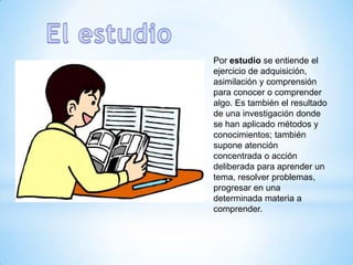 Por estudio se entiende el
ejercicio de adquisición,
asimilación y comprensión
para conocer o comprender
algo. Es también el resultado
de una investigación donde
se han aplicado métodos y
conocimientos; también
supone atención
concentrada o acción
deliberada para aprender un
tema, resolver problemas,
progresar en una
determinada materia a
comprender.
 