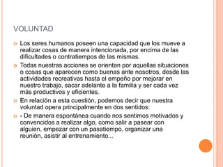 VOLUNTAD
   Los seres humanos poseen una capacidad que los mueve a
    realizar cosas de manera intencionada, por encima de las
    dificultades o contratiempos de las mismas.
   Todas nuestras acciones se orientan por aquellas situaciones
    o cosas que aparecen como buenas ante nosotros, desde las
    actividades recreativas hasta el empeño por mejorar en
    nuestro trabajo, sacar adelante a la familia y ser cada vez
    más productivos y eficientes.
   En relación a esta cuestión, podemos decir que nuestra
    voluntad opera principalmente en dos sentidos:
   - De manera espontánea cuando nos sentimos motivados y
    convencidos a realizar algo, como salir a pasear con
    alguien, empezar con un pasatiempo, organizar una
    reunión, asistir al entrenamiento...
 
