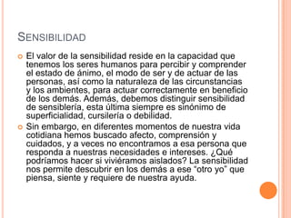 SENSIBILIDAD
   El valor de la sensibilidad reside en la capacidad que
    tenemos los seres humanos para percibir y comprender
    el estado de ánimo, el modo de ser y de actuar de las
    personas, así como la naturaleza de las circunstancias
    y los ambientes, para actuar correctamente en beneficio
    de los demás. Además, debemos distinguir sensibilidad
    de sensiblería, esta última siempre es sinónimo de
    superficialidad, cursilería o debilidad.
   Sin embargo, en diferentes momentos de nuestra vida
    cotidiana hemos buscado afecto, comprensión y
    cuidados, y a veces no encontramos a esa persona que
    responda a nuestras necesidades e intereses. ¿Qué
    podríamos hacer si viviéramos aislados? La sensibilidad
    nos permite descubrir en los demás a ese “otro yo” que
    piensa, siente y requiere de nuestra ayuda.
 