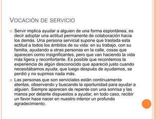 VOCACIÓN DE SERVICIO
   Servir implica ayudar a alguien de una forma espontánea, es
    decir adoptar una actitud permanente de colaboración hacia
    los demás. Una persona servicial supone que traslada esta
    actitud a todos los ámbitos de su vida: en su trabajo, con su
    familia, ayudando a otras personas en la calle, cosas que
    aparecen como insignificantes, pero que van haciendo la vida
    más ligera y reconfortante. Es posible que recordemos la
    experiencia de algún desconocido que apareció justo cuando
    necesitábamos ayuda, que luego después de ayudarnos, se
    perdió y no supimos nada más.
   Las personas que son serviciales están continuamente
    atentas, observando y buscando la oportunidad para ayudar a
    alguien. Siempre aparecen de repente con una sonrisa y las
    manos por delante dispuestos a ayudar, en todo caso, recibir
    un favor hace nacer en nuestro interior un profundo
    agradecimiento.
 