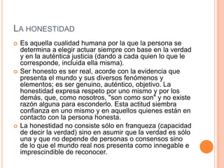 LA HONESTIDAD
   Es aquella cualidad humana por la que la persona se
    determina a elegir actuar siempre con base en la verdad
    y en la auténtica justicia (dando a cada quien lo que le
    corresponde, incluida ella misma).
   Ser honesto es ser real, acorde con la evidencia que
    presenta el mundo y sus diversos fenómenos y
    elementos; es ser genuino, auténtico, objetivo. La
    honestidad expresa respeto por uno mismo y por los
    demás, que, como nosotros, "son como son" y no existe
    razón alguna para esconderlo. Esta actitud siembra
    confianza en uno mismo y en aquellos quienes están en
    contacto con la persona honesta.
   La honestidad no consiste sólo en franqueza (capacidad
    de decir la verdad) sino en asumir que la verdad es sólo
    una y que no depende de personas o consensos sino
    de lo que el mundo real nos presenta como innegable e
    imprescindible de reconocer.
 