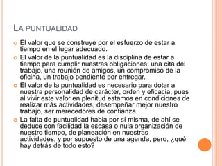 LA PUNTUALIDAD
   El valor que se construye por el esfuerzo de estar a
    tiempo en el lugar adecuado.
   El valor de la puntualidad es la disciplina de estar a
    tiempo para cumplir nuestras obligaciones: una cita del
    trabajo, una reunión de amigos, un compromiso de la
    oficina, un trabajo pendiente por entregar.
   El valor de la puntualidad es necesario para dotar a
    nuestra personalidad de carácter, orden y eficacia, pues
    al vivir este valor en plenitud estamos en condiciones de
    realizar más actividades, desempeñar mejor nuestro
    trabajo, ser merecedores de confianza.
   La falta de puntualidad habla por sí misma, de ahí se
    deduce con facilidad la escasa o nula organización de
    nuestro tiempo, de planeación en nuestras
    actividades, y por supuesto de una agenda, pero, ¿qué
    hay detrás de todo esto?
 