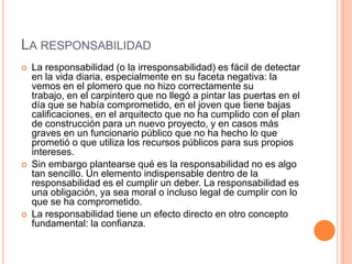 LA RESPONSABILIDAD
   La responsabilidad (o la irresponsabilidad) es fácil de detectar
    en la vida diaria, especialmente en su faceta negativa: la
    vemos en el plomero que no hizo correctamente su
    trabajo, en el carpintero que no llegó a pintar las puertas en el
    día que se había comprometido, en el joven que tiene bajas
    calificaciones, en el arquitecto que no ha cumplido con el plan
    de construcción para un nuevo proyecto, y en casos más
    graves en un funcionario público que no ha hecho lo que
    prometió o que utiliza los recursos públicos para sus propios
    intereses.
   Sin embargo plantearse qué es la responsabilidad no es algo
    tan sencillo. Un elemento indispensable dentro de la
    responsabilidad es el cumplir un deber. La responsabilidad es
    una obligación, ya sea moral o incluso legal de cumplir con lo
    que se ha comprometido.
   La responsabilidad tiene un efecto directo en otro concepto
    fundamental: la confianza.
 