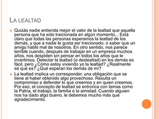 LA LEALTAD
   Quizás nadie entienda mejor el valor de la lealtad que aquella
    persona que ha sido traicionada en algún momento... Está
    claro que todas las personas esperamos la lealtad de los
    demás, y que a nadie le gusta ser traicionado, o saber que un
    amigo habló mal de nosotros. En otro sentido, nos parece
    terrible cuando, después de trabajar en un empresa muchos
    años, nos despiden sin pensar en todos los años que le
    invertimos. Detectar la lealtad (o deslealtad) en los demás es
    fácil, pero ¿Cómo estoy viviendo yo la lealtad? ¿Realmente
    sé qué es? ¿Qué esperan los demás de mí?
   La lealtad implica un corresponder, una obligación que se
    tiene al haber obtenido algo provechoso. Resulta un
    compromiso a defender lo que creemos y en quien creemos.
    Por eso, el concepto de lealtad se entronca con temas como
    la Patria, el trabajo, la familia o la amistad. Cuando alguien
    nos ha dado algo bueno, le debemos mucho más que
    agradecimiento.
 