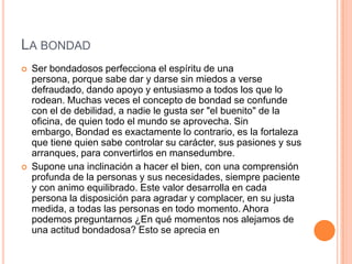 LA BONDAD
   Ser bondadosos perfecciona el espíritu de una
    persona, porque sabe dar y darse sin miedos a verse
    defraudado, dando apoyo y entusiasmo a todos los que lo
    rodean. Muchas veces el concepto de bondad se confunde
    con el de debilidad, a nadie le gusta ser "el buenito" de la
    oficina, de quien todo el mundo se aprovecha. Sin
    embargo, Bondad es exactamente lo contrario, es la fortaleza
    que tiene quien sabe controlar su carácter, sus pasiones y sus
    arranques, para convertirlos en mansedumbre.
   Supone una inclinación a hacer el bien, con una comprensión
    profunda de la personas y sus necesidades, siempre paciente
    y con animo equilibrado. Este valor desarrolla en cada
    persona la disposición para agradar y complacer, en su justa
    medida, a todas las personas en todo momento. Ahora
    podemos preguntarnos ¿En qué momentos nos alejamos de
    una actitud bondadosa? Esto se aprecia en
 