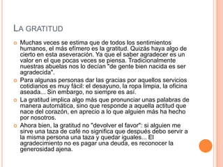 LA GRATITUD
   Muchas veces se estima que de todos los sentimientos
    humanos, el más efímero es la gratitud. Quizás haya algo de
    cierto en esta aseveración. Ya que el saber agradecer es un
    valor en el que pocas veces se piensa. Tradicionalmente
    nuestras abuelas nos lo decían "de gente bien nacida es ser
    agradecida".
   Para algunas personas dar las gracias por aquellos servicios
    cotidianos es muy fácil: el desayuno, la ropa limpia, la oficina
    aseada... Sin embargo, no siempre es así.
   La gratitud implica algo más que pronunciar unas palabras de
    manera automática, sino que responde a aquella actitud que
    nace del corazón, en aprecio a lo que alguien más ha hecho
    por nosotros.
   Ahora bien, la gratitud no "devolver el favor": si alguien me
    sirve una taza de café no significa que después debo servir a
    la misma persona una taza y quedar iguales... El
    agradecimiento no es pagar una deuda, es reconocer la
    generosidad ajena.
 
