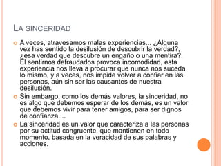LA SINCERIDAD
   A veces, atravesamos malas experiencias... ¿Alguna
    vez has sentido la desilusión de descubrir la verdad?,
    ¿esa verdad que descubre un engaño o una mentira?.
    El sentirnos defraudados provoca incomodidad, esta
    experiencia nos lleva a procurar que nunca nos suceda
    lo mismo, y a veces, nos impide volver a confiar en las
    personas, aún sin ser las causantes de nuestra
    desilusión.
   Sin embargo, como los demás valores, la sinceridad, no
    es algo que debemos esperar de los demás, es un valor
    que debemos vivir para tener amigos, para ser dignos
    de confianza....
   La sinceridad es un valor que caracteriza a las personas
    por su actitud congruente, que mantienen en todo
    momento, basada en la veracidad de sus palabras y
    acciones.
 