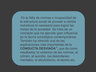 Es la falta de normas o incapacidad de
la estructura social de proveer a ciertos
individuos lo necesario para lograr las
metas de la sociedad. Se trata de un
concepto que ha ejercido gran influencia
en la teoría sociológica contemporánea.
También ha ofrecido una de las
explicaciones más importantes de la
CONDUCTA DESVIADA”, que da como
resultados: la violación de las normas, el
crimen, el suicidio, los desórdenes
mentales, el alcoholismo, el aborto etc.
 