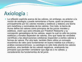 Axiología :
 La reflexión explícita acerca de los valores, sin embargo, es anterior a la
  noción de axiología y puede remontarse a Hume, quien se preocupa
  principalmente por los valores morales y estéticos y elabora una teoría
  anti metafísica y nominalista de los valores. Con todo, la teoría de
  Hume define los valores como principios de los juicios morales y
  estéticos, visión que será criticada por Friedrich Nietzsche y su
  concepción genealógica de los valores, según la cual no sólo los juicios
  estéticos y morales dependen de valores, sino que hasta las verdades
  científicas y las observaciones cotidianas responden a ciertos valores y
  formas de valorar. Por otro lado, también Marx utiliza un concepto
  económico de valor para fundamentar en buena medida sus críticas y
  análisis socioeconómicos. La axiología no sólo trata aborda los valores
  positivos, sino también de los valores negativos, analizando los
  principios que permiten considerar que algo es o no valioso, y
  considerando los fundamentos de tal juicio
 