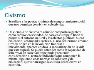 Civismo
 Se refiere a las pautas mínimas de comportamiento social
  que nos permiten convivir en colectividad

 Un ejemplo de civismo es cómo se comporta la gente y
  cómo convive en sociedad. Se basa en el respeto hacia el
  prójimo, el entorno natural y los objetos públicos; buena
  educación, urbanidad y cortesía. El uso del término civismo
  tuvo su origen en la Revolución francesa e
  inicialmente, aparece unido a la secularización de la vida
  que esta supuso. Se puede entender como la capacidad de
  saber vivir en sociedad respetando y teniendo
  consideración al resto de individuos que componen la
  misma, siguiendo unas normas de conducta y de
  educación, que varían según la cultura del colectivo en
  cuestión.
 