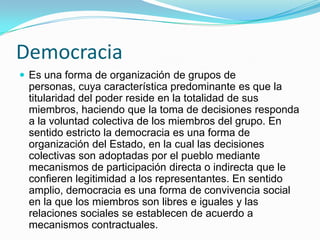 Democracia
 Es una forma de organización de grupos de
 personas, cuya característica predominante es que la
 titularidad del poder reside en la totalidad de sus
 miembros, haciendo que la toma de decisiones responda
 a la voluntad colectiva de los miembros del grupo. En
 sentido estricto la democracia es una forma de
 organización del Estado, en la cual las decisiones
 colectivas son adoptadas por el pueblo mediante
 mecanismos de participación directa o indirecta que le
 confieren legitimidad a los representantes. En sentido
 amplio, democracia es una forma de convivencia social
 en la que los miembros son libres e iguales y las
 relaciones sociales se establecen de acuerdo a
 mecanismos contractuales.
 