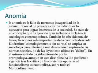 Anomia
 la anomia es la falta de normas o incapacidad de la
  estructura social de proveer a ciertos individuos lo
  necesario para lograr las metas de la sociedad. Se trata de
  un concepto que ha ejercido gran influencia en la teoría
  sociológica contemporánea. También ha ofrecido una de
  las explicaciones más importantes de la conducta desviada.
  El término (etimológicamente sin norma) se emplea en
  sociología para referirse a una desviación o ruptura de las
  normas sociales, no de las leyes (esto último es "delito"). En
  el mismo sentido ha sido retomado por la
  antropología, aunque en esta disciplina ha ido perdiendo
  vigencia tras la crítica de las corrientes opuestas al
  funcionalismo estructuralista, sobre todo el
  Multiculturalismo.
 