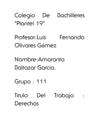 Colegio De      Bachilleres
"Plantel 19"

Profesor:Luis  Fernando
Olivares Gómez

Nombre:Amaranta
Baltazar Garcia.

Grupo : 111

Titulo Del     Trabajo    :
Derechos
 