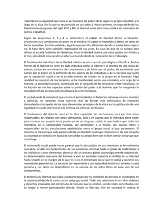 'Libertad es la capacidad que tiene el ser humano de poder obrar según su propia voluntad, a lo
largo de su vida. Por lo que es responsable de sus actos.1 Históricamente, en especial desde las
Revoluciones burguesas del siglo XVIII y XIX, la libertad suele estar muy unida a los conceptos de
justicia e igualdad.

Según las acepciones 2, 3 y 4 su definición,1 el estado de libertad define la situación,
circunstancias o condiciones de quien no es esclavo, ni sujeto, ni impedido al deseo de otros de
forma coercitiva. En otras palabras, aquello que permite al hombre decidir si quiere hacer algo o
no, lo hace libre, pero también responsable de sus actos. En caso de que no se cumpla esto
último se estaría hablando de libertinaje. Pues la libertad implica una clara opción por el bien y
el mal, solo desde esta opción se estaría actuando desde la concepción de la Teleología.

El fundamento metafísico de la libertad interior es una cuestión psicológica y filosófica. Ambas
formas de la libertad se unen en cada individuo como lo interno y lo externo de una malla de
valores, juntos en una dinámica de compromiso y de lucha por el poder; las sociedades que
luchan por el poder en la definición de los valores de los individuos y de la persona que lucha
por la aceptación social y en el establecimiento de valores de la propia en el mismoLa frágil
realidad del ejercicio de los derechos se ha manifestado como una constante a lo largo de la
historia. La sociedad humana, constituida por el conjunto de las relaciones entre individuos, se
ha forjado en muchos aspectos sobre la pasión del poder y el dominio que ha marginado la
consideración de persona para multitudes de seres humanos.

El escándalo de la esclavitud, que encontró acomodación en todos los sistemas sociales, morales
y políticos, ha revestido hasta nuestros días las formas más sofisticadas de represión
disimulando el atropello de los más elementales principios de la ética en la justificación de una
legalidad emanada del recurso a la defensa de intereses sectoriales.

El fundamento del derecho nace en la libre capacidad del ser humano para ejercitar actos
responsables de relación con otros semejantes. Sólo y en cuanto que el individuo tiene razón
para conocer sus propios actos puede pactar en el grupo social, lo que implica que todos los
miembros de la colectividad humana, por pertenecer a la misma, son sujetos libres y
responsables de las vinculaciones establecidas entre el grupo social al que pertenecen. El
derecho se crea porque cada persona desde su libertad constituye relaciones en las que empeña
su voluntad de ejercicio en busca de consolidar su propio bien con el bien común del grupo que
constituye.

El entramado social puede hacer parecer que la adscripción de sus miembros es formalmente
necesaria, ocultar los fundamentos de sus relaciones internas hasta el grado de materializar a
los individuos como elementos atómicos de un proceso global cosmológicamente establecido.
La determinación necesaria del hombre a vivir en sociedad reduciría el ámbito de su libertad
hasta situarlo en el margen de lo que en sí es el entramado social que le cobija y sostiene sus
necesidades perentorias. La sociedad correspondería a una necesidad existencial anterior a cada
persona y por tanto no dependiente en su esencia de los actos libres de cada uno de sus
componentes.

El derecho a la libertad que cada ciudadano posee por su condición de persona es inalienable en
la responsabilidad de la construcción del grupo social. Todas sus relaciones le entrañan deberes
y derechos emanados del entramado de vínculos que le afectan, siendo todos constituidos con
su mayor o menor participación directa. Desde su libertad, vivir en sociedad le implica el
 