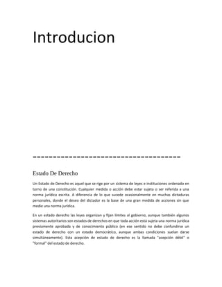 Introducion




-------------------------------------
Estado De Derecho
Un Estado de Derecho es aquel que se rige por un sistema de leyes e instituciones ordenado en
torno de una constitución. Cualquier medida o acción debe estar sujeta o ser referida a una
norma jurídica escrita. A diferencia de lo que sucede ocasionalmente en muchas dictaduras
personales, donde el deseo del dictador es la base de una gran medida de acciones sin que
medie una norma jurídica.

En un estado derecho las leyes organizan y fijan límites al gobierno, aunque también algunos
sistemas autoritarios son estados de derechos en que toda acción está sujeta una norma jurídica
previamente aprobada y de conocimiento público (en ese sentido no debe confundirse un
estado de derecho con un estado democrático, aunque ambas condiciones suelan darse
simultáneamente). Esta acepción de estado de derecho es la llamada "acepción débil" o
"formal" del estado de derecho.
 