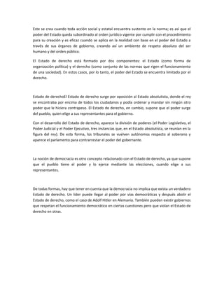 Este se crea cuando toda acción social y estatal encuentra sustento en la norma; es así que el
poder del Estado queda subordinado al orden jurídico vigente por cumplir con el procedimiento
para su creación y es eficaz cuando se aplica en la realidad con base en el poder del Estado a
través de sus órganos de gobierno, creando así un ambiente de respeto absoluto del ser
humano y del orden público.

El Estado de derecho está formado por dos componentes: el Estado (como forma de
organización política) y el derecho (como conjunto de las normas que rigen el funcionamiento
de una sociedad). En estos casos, por lo tanto, el poder del Estado se encuentra limitado por el
derecho.



Estado de derechoEl Estado de derecho surge por oposición al Estado absolutista, donde el rey
se encontraba por encima de todos los ciudadanos y podía ordenar y mandar sin ningún otro
poder que le hiciera contrapeso. El Estado de derecho, en cambio, supone que el poder surge
del pueblo, quien elige a sus representantes para el gobierno.

Con el desarrollo del Estado de derecho, aparece la división de poderes (el Poder Legislativo, el
Poder Judicial y el Poder Ejecutivo, tres instancias que, en el Estado absolutista, se reunían en la
figura del rey). De esta forma, los tribunales se vuelven autónomos respecto al soberano y
aparece el parlamento para contrarrestar el poder del gobernante.



La noción de democracia es otro concepto relacionado con el Estado de derecho, ya que supone
que el pueblo tiene el poder y lo ejerce mediante las elecciones, cuando elige a sus
representantes.



De todas formas, hay que tener en cuenta que la democracia no implica que exista un verdadero
Estado de derecho. Un líder puede llegar al poder por vías democráticas y después abolir el
Estado de derecho, como el caso de Adolf Hitler en Alemania. También pueden existir gobiernos
que respetan el funcionamiento democrático en ciertas cuestiones pero que violan el Estado de
derecho en otras.
 