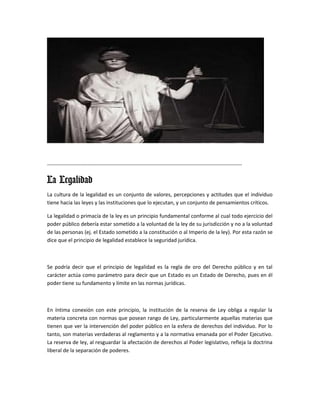 ---------------------------------------------------------------------------------------------------------------

La Legalidad
La cultura de la legalidad es un conjunto de valores, percepciones y actitudes que el individuo
tiene hacia las leyes y las instituciones que lo ejecutan, y un conjunto de pensamientos críticos.

La legalidad o primacía de la ley es un principio fundamental conforme al cual todo ejercicio del
poder público debería estar sometido a la voluntad de la ley de su jurisdicción y no a la voluntad
de las personas (ej. el Estado sometido a la constitución o al Imperio de la ley). Por esta razón se
dice que el principio de legalidad establece la seguridad jurídica.



Se podría decir que el principio de legalidad es la regla de oro del Derecho público y en tal
carácter actúa como parámetro para decir que un Estado es un Estado de Derecho, pues en él
poder tiene su fundamento y límite en las normas jurídicas.



En íntima conexión con este principio, la institución de la reserva de Ley obliga a regular la
materia concreta con normas que posean rango de Ley, particularmente aquellas materias que
tienen que ver la intervención del poder público en la esfera de derechos del individuo. Por lo
tanto, son materias verdaderas al reglamento y a la normativa emanada por el Poder Ejecutivo.
La reserva de ley, al resguardar la afectación de derechos al Poder legislativo, refleja la doctrina
liberal de la separación de poderes.
 