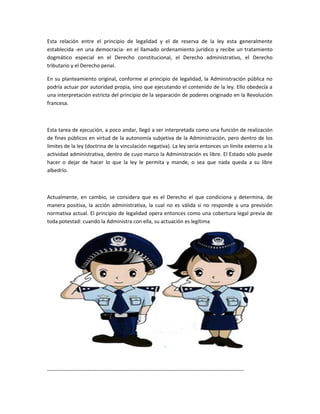Esta relación entre el principio de legalidad y el de reserva de la ley esta generalmente
establecida -en una democracia- en el llamado ordenamiento jurídico y recibe un tratamiento
dogmático especial en el Derecho constitucional, el Derecho administrativo, el Derecho
tributario y el Derecho penal.

En su planteamiento original, conforme al principio de legalidad, la Administración pública no
podría actuar por autoridad propia, sino que ejecutando el contenido de la ley. Ello obedecía a
una interpretación estricta del principio de la separación de poderes originado en la Revolución
francesa.



Esta tarea de ejecución, a poco andar, llegó a ser interpretada como una función de realización
de fines públicos en virtud de la autonomía subjetiva de la Administración, pero dentro de los
límites de la ley (doctrina de la vinculación negativa). La ley sería entonces un límite externo a la
actividad administrativa, dentro de cuyo marco la Administración es libre. El Estado sólo puede
hacer o dejar de hacer lo que la ley le permita y mande, o sea que nada queda a su libre
albedrío.



Actualmente, en cambio, se considera que es el Derecho el que condiciona y determina, de
manera positiva, la acción administrativa, la cual no es válida si no responde a una previsión
normativa actual. El principio de legalidad opera entonces como una cobertura legal previa de
toda potestad: cuando la Administra con ella, su actuación es legítima




----------------------------------------------------------------------------------------------------------------
 