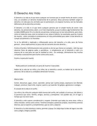 El Derecho Ala Vida
El derecho a la vida es el que tiene cualquier ser humano por el simple hecho de existir y estar
vivo; se considera un derecho fundamental de la persona. Otras personas también exigen el
derecho a la vida para los animales que no pertenecen a la especie humana, son los llamados
defensores de los derechos animales.

El derecho a la vida es el que tiene cualquier persona por el simple hecho de existir. Este
derecho, nos atreveríamos a decir, es el más importante, ya que la vida es algo fundamental. No
se debe JAMÁS poner fin a la vida de una persona, siempre que no sea naturalmente, pero claro,
como en todas las cosas, esto no siempre es así, véase el aborto, los asesinatos, guerras, la pena
de muerte… estos conceptos lo analizaremos en más profundidad para saber si este derecho se
cumple actualmente o no Variantes

Ya se ha definido y explicado y reflexionado acerca del derecho a la vida, pero de forma
general… ahora explicaremos un poco más las variantes de este derecho….

Frente al hambre: Definitivamente esta variante es de las que menos se cumplen., sólo hay que
observar fotos de páginas webs, o periódicos… o simplemente ver la televisión o salir a la
esquina de tu casa para ver que la realidad es otra… Sin embargo, últimamente hay muchas
campañas o asociaciones para luchar contra esta causa…

Frente a la pena de muerte:



  Nadie podrá ser condenado a la pena de muerte ni ejecutado.

Hablar de la vida de los niños y las niñas, de su derecho a existir, es hablar de la vida de las
personas. De la vida en su verdadera dimensión humana.



Abarca todo:

Comer, descansar, jugar, crecer, aprender, pensar por cuenta propia, expresarse con libertad,
trabajar, construir, hacer arte, respirar, querer y ser querido. Sin golpes, agresiones o castigos.

El corazón de la vida es el cariño.

Los niños y las niñas de cualquier edad vivimos del cariño, del cuidado y la ternura, del afecto y
la paciencia que otros -familia, amigos, vecinos y semejantes- nos pueden dar, en el lugar y
tiempo que nos tocó nacer.

El derecho a vida supone consideración y respeto. Entender que todos los seres vivos -niños y
niñas incluidos- somos como somos. Tenemos energías y potencias propias, recorremos caminos
diversos, que se oponen y complementan, que se unen y separan.

El derecho a la vida entrelaza y tolera, permite y apoya. Se cobija bajo la idea de lograr una vida
sana y alegre, íntegra y posible.
 