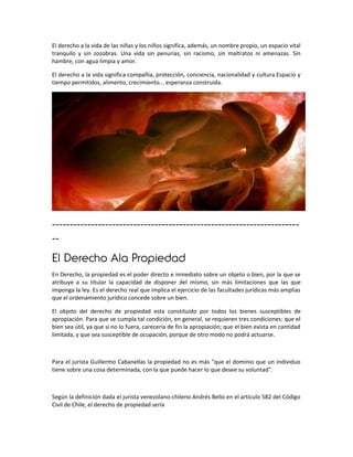El derecho a la vida de las niñas y los niños significa, además, un nombre propio, un espacio vital
tranquilo y sin zozobras. Una vida sin penurias, sin racismo, sin maltratos ni amenazas. Sin
hambre, con agua limpia y amor.

El derecho a la vida significa compañía, protección, conciencia, nacionalidad y cultura.Espacio y
tiempo permitidos, alimento, crecimiento... esperanza construida.




----------------------------------------------------------------------
--
El Derecho Ala Propiedad
En Derecho, la propiedad es el poder directo e inmediato sobre un objeto o bien, por la que se
atribuye a su titular la capacidad de disponer del mismo, sin más limitaciones que las que
imponga la ley. Es el derecho real que implica el ejercicio de las facultades jurídicas más amplias
que el ordenamiento jurídico concede sobre un bien.

El objeto del derecho de propiedad esta constituido por todos los bienes susceptibles de
apropiación. Para que se cumpla tal condición, en general, se requieren tres condiciones: que el
bien sea útil, ya que si no lo fuera, carecería de fin la apropiación; que el bien exista en cantidad
limitada, y que sea susceptible de ocupación, porque de otro modo no podrá actuarse.



Para el jurista Guillermo Cabanellas la propiedad no es más "que el dominio que un individuo
tiene sobre una cosa determinada, con la que puede hacer lo que desee su voluntad".



Según la definición dada el jurista venezolano-chileno Andrés Bello en el artículo 582 del Código
Civil de Chile, el derecho de propiedad sería
 