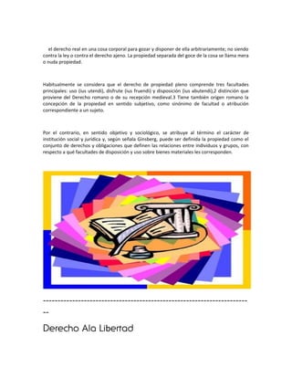 el derecho real en una cosa corporal para gozar y disponer de ella arbitrariamente; no siendo
contra la ley o contra el derecho ajeno. La propiedad separada del goce de la cosa se llama mera
o nuda propiedad.



Habitualmente se considera que el derecho de propiedad pleno comprende tres facultades
principales: uso (ius utendi), disfrute (ius fruendi) y disposición (ius abutendi),2 distinción que
proviene del Derecho romano o de su recepción medieval.3 Tiene también origen romano la
concepción de la propiedad en sentido subjetivo, como sinónimo de facultad o atribución
correspondiente a un sujeto.



Por el contrario, en sentido objetivo y sociológico, se atribuye al término el carácter de
institución social y jurídica y, según señala Ginsberg, puede ser definida la propiedad como el
conjunto de derechos y obligaciones que definen las relaciones entre individuos y grupos, con
respecto a qué facultades de disposición y uso sobre bienes materiales les corresponden.




----------------------------------------------------------------------
--
Derecho Ala Libertad
 