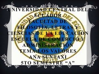 UNIVERSIDAD CENTRAL DEL
         ECUADOR
       FACULTAD DE
   FILOSOFÍA, LETRAS Y
CIENCIAS DE LA EDUCACIÓN
 ESCUELA DE COMERCIO Y
     ADMINISTRACIÓN
    TEMA:LOS VALORES
       ANA SUNTAXI
    5TO SEMESTRE “A”
 