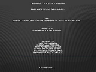 UNIVERSIDAD CATÓLICA DE EL SALVADOR.


                   FACULTAD DE CIENCIAS EMPRESARIALES.




                                 TEMA:
DESARROLLO DE LAS HABILIDADES INTERPERSONALES ATRAVEZ DE LAS VIRTUDES.




                             CATEDRÁTICO:
                    LCDO. MANUEL VLADIMIR ACEVEDO .




                              INTEGRANTES:
                          JIMMY CARLOS RIVERA.
                        ESCOBAR, JUAN FRANCISCO.
                       MORIS ALFREDO MEJÍA JUÁREZ.
                      LINARES GARCIA, JOSE ERNESTO.
                     JOSE ROBERTO ESCOBAR ALBANES.
                     MENDOZA REGALADO, JUAN MANUEL.




                           NOVIEMBRE 2012 .
 