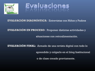 EVALUACIÓN DIAGNÓSTICA: Entrevistas con Niños y Padres


EVALUACIÓN EN PROCESO: Proponer distintas actividades y

                     situaciones con retroalimentación.


EVALUACIÓN FINAL: Armado de una revista digital con todo lo

                     aprendido y colgarlo en el blog Institucional

                     o de clase creado previamente.
 