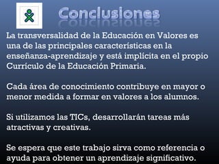 La transversalidad de la Educación en Valores es
una de las principales características en la
enseñanza-aprendizaje y está implícita en el propio
Currículo de la Educación Primaria.

Cada área de conocimiento contribuye en mayor o
menor medida a formar en valores a los alumnos.

Si utilizamos las TICs, desarrollarán tareas más
atractivas y creativas.

Se espera que este trabajo sirva como referencia o
ayuda para obtener un aprendizaje significativo.
 