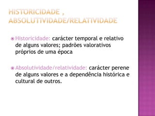  Historicidade:carácter temporal e relativo
 de alguns valores; padrões valorativos
 próprios de uma época

 Absolutividade/relatividade:
                             carácter perene
 de alguns valores e a dependência histórica e
 cultural de outros.
 