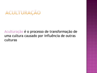 Aculturação é o processo de transformação de
uma cultura causado por influência de outras
culturas
 