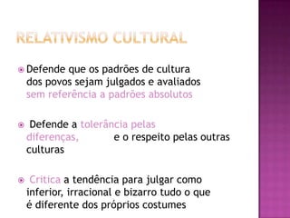  Defende   que os padrões de cultura
    dos povos sejam julgados e avaliados
    sem referência a padrões absolutos

    Defende a tolerância pelas
    diferenças,       e o respeito pelas outras
    culturas

    Critica a tendência para julgar como
    inferior, irracional e bizarro tudo o que
    é diferente dos próprios costumes
 