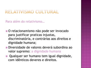 Para além do relativismo…

O  relacionamismo não pode ser invocado
  para justificar praticas injustas,
  discriminatória, e contrárias aos direitos e
  dignidade humana;
 Diversidade de valores deverá subordina ao
  valor supremo: a dignidade humana
 Qualquer ser humano tem igual dignidade,
  com idênticos deveres e direitos.
 