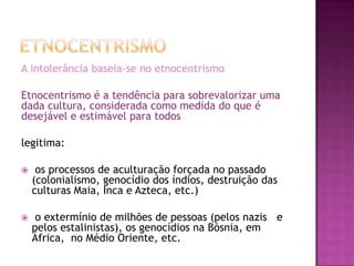 A intolerância baseia-se no etnocentrismo

Etnocentrismo é a tendência para sobrevalorizar uma
dada cultura, considerada como medida do que é
desejável e estimável para todos

legitima:

    os processos de aculturação forçada no passado
    (colonialismo, genocídio dos índios, destruição das
    culturas Maia, Inca e Azteca, etc.)

    o extermínio de milhões de pessoas (pelos nazis e
    pelos estalinistas), os genocídios na Bósnia, em
    África, no Médio Oriente, etc.
 