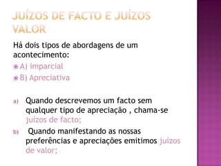 Há dois tipos de abordagens de um
acontecimento:
 A) imparcial
 B) Apreciativa


a)   Quando descrevemos um facto sem
     qualquer tipo de apreciação , chama-se
     juízos de facto;
b)    Quando manifestando as nossas
     preferências e apreciações emitimos juízos
     de valor;
 