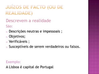Descrevem a realidade
São:
o Descrições neutras e impessoais ;
o Objetivos;
o Verificáveis ;
o Susceptíveis de serem verdadeiros ou falsos.




Exemplo:
A Lisboa é capital de Portugal
 