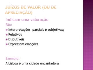 Indicam uma valoração
São:
 Interpretações parciais e subjetivas;
 Relativos
 Discutíveis
 Expressam emoções




Exemplo:
A Lisboa é uma cidade encantadora
 