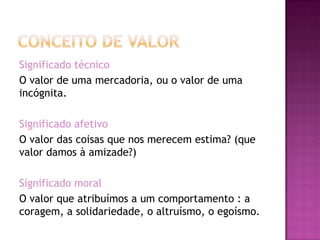 Significado técnico
O valor de uma mercadoria, ou o valor de uma
incógnita.

Significado afetivo
O valor das coisas que nos merecem estima? (que
valor damos à amizade?)

Significado moral
O valor que atribuímos a um comportamento : a
coragem, a solidariedade, o altruísmo, o egoísmo.
 
