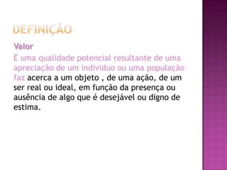 Valor
É uma qualidade potencial resultante de uma
apreciação de um individuo ou uma população
faz acerca a um objeto , de uma ação, de um
ser real ou ideal, em função da presença ou
ausência de algo que é desejável ou digno de
estima.
 