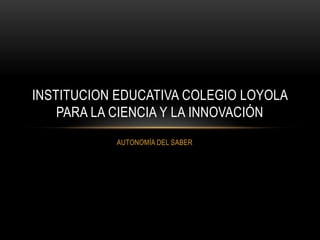 INSTITUCION EDUCATIVA COLEGIO LOYOLA
    PARA LA CIENCIA Y LA INNOVACIÓN
           AUTONOMÍA DEL SABER
 
