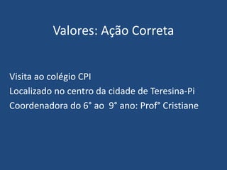 Valores: Ação Correta
Visita ao colégio CPI
Localizado no centro da cidade de Teresina-Pi
Coordenadora do 6° ao 9° ano: Prof° Cristiane
 