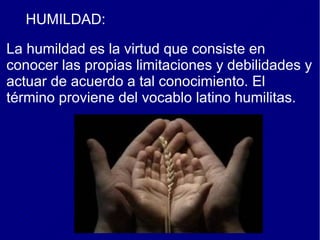 HUMILDAD:
La humildad es la virtud que consiste en
conocer las propias limitaciones y debilidades y
actuar de acuerdo a tal conocimiento. El
término proviene del vocablo latino humilitas.
 